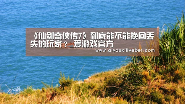《仙剑奇侠传7》到底能不能挽回丢失的玩家?_爱游戏官方(图2) 爱游戏平台