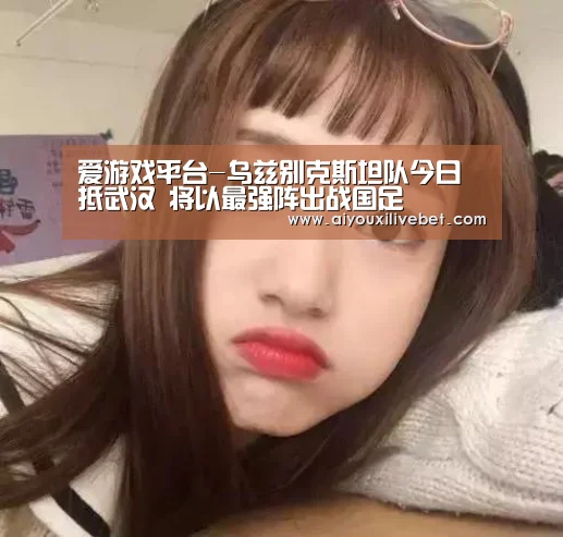 爱游戏平台-乌兹别克斯坦队今日抵武汉 将以最强阵出战国足(图2) 爱游戏官网